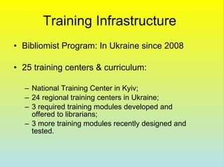 Training Infrastructure  Bibliomist Program: In Ukraine since 2008 25 training centers & curriculum:  National Training Center in Kyiv; 24 regional training centers in Ukraine; 3 required training modules developed and offered to librarians; 3 more training modules recently designed and tested.  