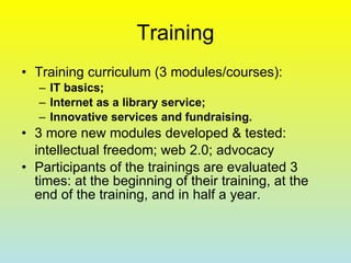 Training Training curriculum (3 modules/courses):  IT basics; Internet as a library service; Innovative services and fundraising. 3 more new modules developed & tested:  intellectual freedom; web 2.0; advocacy Participants of the trainings are evaluated 3 times: at the beginning of their training, at the end of the training, and in half a year.   