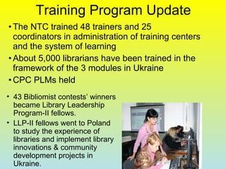 Training Program Update The NTC trained 48 trainers and 25 coordinators in administration of training centers and the system of learning About 5,000 librarians have been trained in the framework of the 3 modules in Ukraine CPC PLMs held 43 Bibliomist contests’ winners became Library Leadership Program-II fellows.  LLP-II fellows went to Poland to study the experience of libraries and implement library innovations & community development projects in Ukraine.  