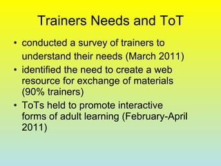 Trainers Needs and ToT conducted a survey of trainers to  understand their needs  ( March  2011)  identified the need to create a web resource for exchange of materials (90% trainers) ToTs held to promote interactive forms of adult learning (February-April 2011) 