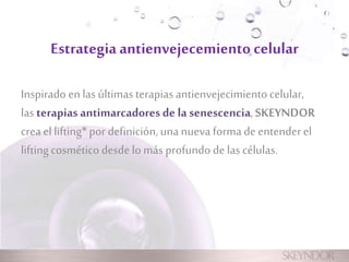 Estrategia antienvejecemiento celular 
Inspirado en las últimas terapias antienvejecimiento celular, 
las terapias antimarcadores de la senescencia, SKEYNDOR 
crea el lifting* por definición, una nueva forma de entender el 
lifting cosmético desde lo más profundo de las células. 
 