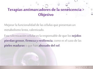 Terapias antimarcadores de la senescencia > 
Objetivo 
Mejorar la funcionalidad de las células que presentan un 
metabolismo lento, ralentizado. 
Esta ralentización celular es la responsable de que los tejidos 
pierdan grosor, firmeza y resiliencia, como es el caso de las 
pieles maduras o que han abusado del sol. 
 