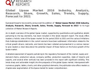 Global Lipase Market 2016 Industry, Analysis,
Research, Share, Growth, Sales, Trends, Supply,
Forecast to 2021
Qyresearchreports has recently announced the addition of "Global Lipase Market 2016 Industry,
Analysis, Research, Share, Growth, Sales, Trends, Supply, Forecast to 2021" to its huge
collection of Market Research Reports.
An in-depth overview of the global lipase market, supported by quantitative and qualitative details
pertaining to the key elements, has been included in this latest research report. The study offers
readers a holistic view of the lipase market for the period 2016 to 2021 and the various limitations
that challenge stakeholders in the current scenario have been addressed. Information related to the
critical growth drivers, restraints, and trends has been collated and presented in a concise manner
to give readers a clear idea about the potential impact of these factors on the future growth of the
lipase market.
A detailed assessment of aspects pertaining to the regulatory framework of the market, supply and
demand chains, production values, company profiles, production capacities, state of imports and
exports, and several other verticals has been provided in the report with significant visibility. This
lends sharp and actionable insight into the prospects of the global lipase market. Interspersed with
numerous graphs, tables, charts, and other graphical elements, the publication also offers readers a
chapter-wise segmentation of the lipase market for easier comprehension.
 