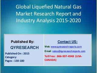 Global Liquefied Natural Gas
Market Research Report and
Industry Analysis 2015-2020
Published By:
QYRESEARCH
Published On : 2015
Category:
Pages : 130-180
Contact US:
Web: www.qyresearchreports.com
Email: sales@qyresearchreports.com
Toll Free : 866-997-4948 (USA-
CANADA)
 
