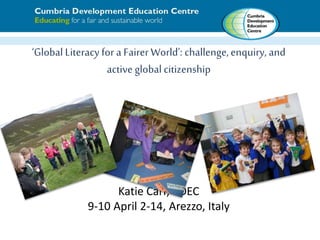 ‘Global Literacy for a Fairer World’: challenge,enquiry, and
active global citizenship
Katie Carr, CDEC
9-10 April 2-14, Arezzo, Italy
 