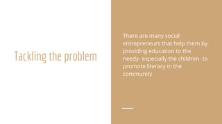 Tackling the problem
There are many social
entrepreneurs that help them by
providing education to the
needy- especially the children- to
promote literacy in the
community
 
