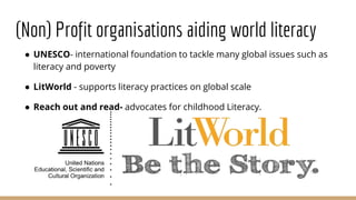 (Non) Profit organisations aiding world literacy
● UNESCO- international foundation to tackle many global issues such as
literacy and poverty
● LitWorld - supports literacy practices on global scale
● Reach out and read- advocates for childhood Literacy.
 
