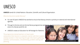 UNESCO
UNESCO stands for United Nations- Education, Scientific and Cultural Organisation.
What do they do to tackle illiteracy?
➔ For over 65 years UNESCO has worked to ensure that literacy remains a priority on national and international
agendas.
➔ Through its formal and non-formal literacy programmes worldwide, the Organization works to realize the
vision of a literate world for all.
➔ UNESCO creates an Education for All Package for Palestine.
The programme trained teachers on how to plan
and present their lessons in a dynamic manner with their students
actively involved in their learning through information gathering,
activities, communication, critical thinking, problem solving and
planning.
 