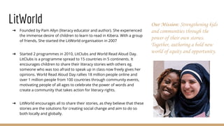 LitWorld
➔ Founded by Pam Allyn (literacy educator and author). She experienced
the immense desire of children to learn to read in Kibera. With a group
of friends, She started the LitWorld organisation in 2007
➔ Started 2 programmes in 2010, LitClubs and World Read Aloud Day.
LitClubs is a programme spread to 15 countries in 5 continents. It
encourages children to share their literacy stories with others eg.
someone who was too afraid to speak up in class now freely gives her
opinions. World Read Aloud Day rallies 18 million people online and
over 1 million people from 100 countries through community events,
motivating people of all ages to celebrate the power of words and
create a community that takes action for literacy rights.
➔ LitWorld encourages all to share their stories, as they believe that these
stories are the solutions for creating social change and aim to do so
both locally and globally.
Our Mission: Strengthening kids
and communities through the
power of their own stories.
Together, authoring a bold new
world of equity and opportunity.
 