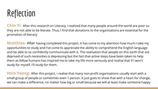 Reflection
Chin Yi- After this research on Literacy, I realized that many people around the world are poor so
they are not able to be literate. Thus, I find that donations to the organizations are essential for the
promotion of literacy
Matthias- After having completed this project, it has come to my attention how much I take my
opportunities to study and I've come to appreciate the ability to comprehend the English language
and be able to so confidently communicate with it. The realisation that people on this earth that are
deprived of such necessities is depressing but the fact that active steps have been taken to help
them as fellow humans has inspired me to take my life more seriously and realise that if I won't
study for myself, I'll study for them.
Hsin Yeong- After this project, i realise that many non-profit organisations usually start with a
small group of people or sometimes even 1 person. It just goes to show that with a heart for change,
we can make a difference, no matter how big or small because we will at least make someone happy
 