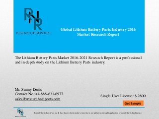 Global Lithium Battery Parts Industry 2016
Market Research Report
Mr. Sunny Denis
Contact No.:+1-888-631-6977
sales@researchnreports.com
The Lithium Battery Parts Market 2016-2021 Research Report is a professional
and in-depth study on the Lithium Battery Parts industry.
Single User License: $ 2800
“Knowledge is Power” as we all have known but in today’s time that is not sufficient, the right application of knowledge is Intelligence.
 