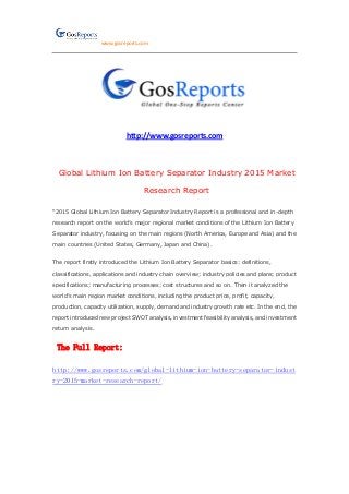 www.gosreports.com
http://www.gosreports.com
Global Lithium Ion Battery Separator Industry 2015 Market
Research Report
“2015 Global Lithium Ion Battery Separator Industry Report is a professional and in-depth
research report on the world’s major regional market conditions of the Lithium Ion Battery
Separator industry, focusing on the main regions (North America, Europe and Asia) and the
main countries (United States, Germany, Japan and China).
The report firstly introduced the Lithium Ion Battery Separator basics: definitions,
classifications, applications and industry chain overview; industry policies and plans; product
specifications; manufacturing processes; cost structures and so on. Then it analyzed the
world’s main region market conditions, including the product price, profit, capacity,
production, capacity utilization, supply, demand and industry growth rate etc. In the end, the
report introduced new project SWOT analysis, investment feasibility analysis, and investment
return analysis.
The Full Report:
http://www.gosreports.com/global-lithium-ion-battery-separator-indust
ry-2015-market-research-report/
 