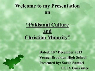 Welcome to my Presentation
on
“Pakistani Culture
and
Christian Minority”
Dated: 10th December 2013
Venue: Brooklyn High School
Presented by: Sarah Samuel
FLTA Guarantee

 