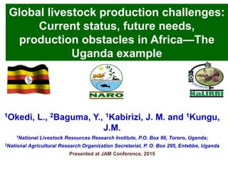 Global livestock production challenges:
Current status, future needs,
production obstacles in Africa—The
Uganda example
1Okedi, L., 2Baguma, Y., 1Kabirizi, J. M. and 1Kungu,
J.M.
1National Livestock Resources Research Institute, P.O. Box 96, Tororo, Uganda;
2National Agricultural Research Organization Secretariat, P. O. Box 295, Entebbe, Uganda
Presented at JAM Conference, 2015
 