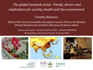 The global livestock sector: Trends, drivers and
implications for society, health and the environment
Science with Impact – Annual Conference 2015 – BSAS/AVTRW/WPSA
Binks Building, University of Chester, 14-15 April 2015
Timothy Robinson,
William Wint, Giulia Conchedda, Giuseppina Cinardi, Thomas Van Boeckel,
Michael Macleod, Bernard Bett, Delia Grace & Marius Gilbert
 