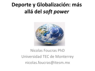 Deporte y Globalización: más 
allá del soft power 
Nicolas Foucras PhD 
Universidad TEC de Monterrey 
nicolas.foucras@itesm.mx 
 