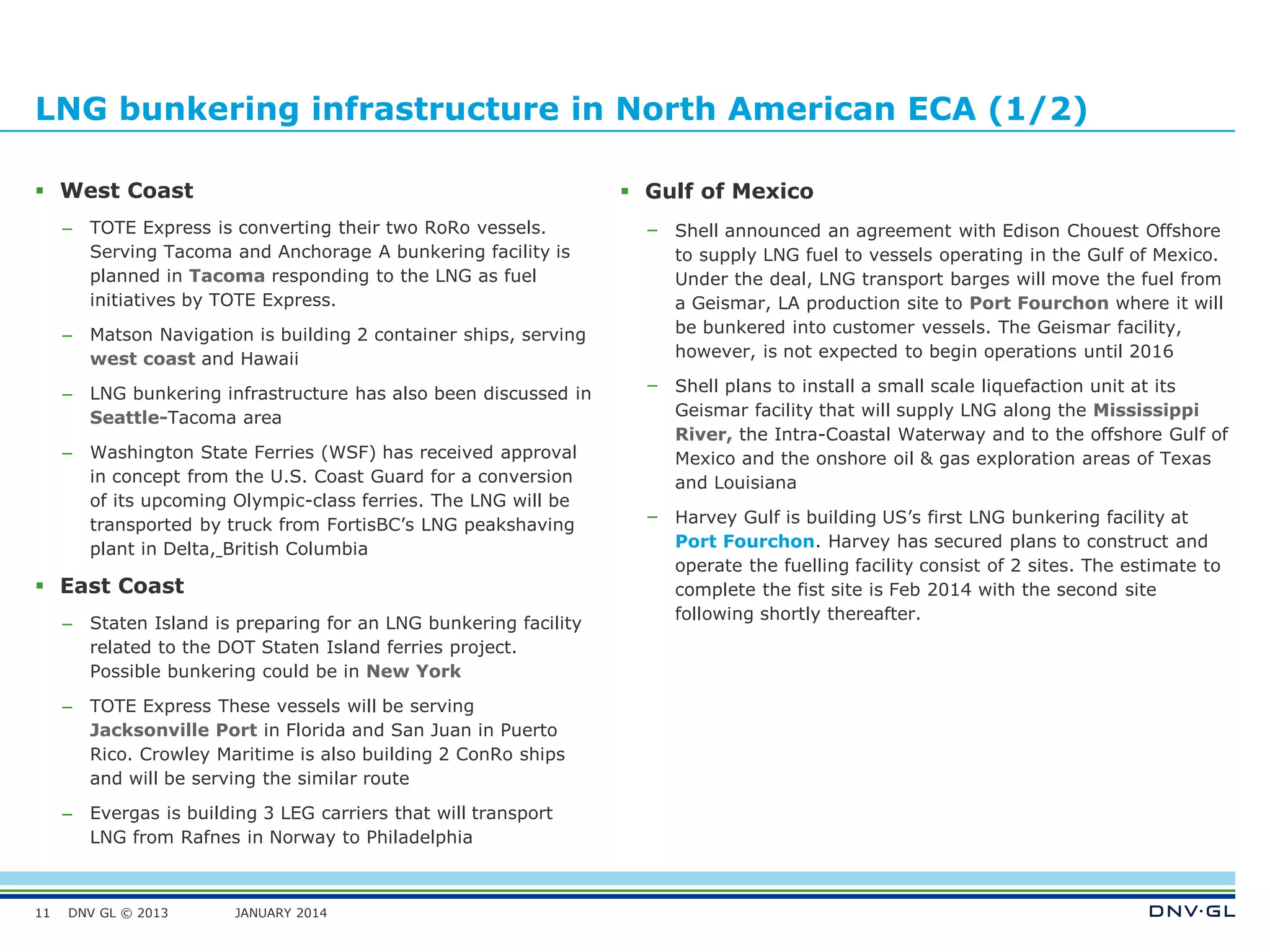 DNV GL © 2013 JANUARY 2014
LNG bunkering infrastructure in North American ECA (1/2)
 West Coast
– TOTE Express is converting their two RoRo vessels.
Serving Tacoma and Anchorage A bunkering facility is
planned in Tacoma responding to the LNG as fuel
initiatives by TOTE Express.
– Matson Navigation is building 2 container ships, serving
west coast and Hawaii
– LNG bunkering infrastructure has also been discussed in
Seattle-Tacoma area
– Washington State Ferries (WSF) has received approval
in concept from the U.S. Coast Guard for a conversion
of its upcoming Olympic-class ferries. The LNG will be
transported by truck from FortisBC’s LNG peakshaving
plant in Delta, British Columbia
 East Coast
– Staten Island is preparing for an LNG bunkering facility
related to the DOT Staten Island ferries project.
Possible bunkering could be in New York
– TOTE Express These vessels will be serving
Jacksonville Port in Florida and San Juan in Puerto
Rico. Crowley Maritime is also building 2 ConRo ships
and will be serving the similar route
– Evergas is building 3 LEG carriers that will transport
LNG from Rafnes in Norway to Philadelphia
11
 Gulf of Mexico
– Shell announced an agreement with Edison Chouest Offshore
to supply LNG fuel to vessels operating in the Gulf of Mexico.
Under the deal, LNG transport barges will move the fuel from
a Geismar, LA production site to Port Fourchon where it will
be bunkered into customer vessels. The Geismar facility,
however, is not expected to begin operations until 2016
– Shell plans to install a small scale liquefaction unit at its
Geismar facility that will supply LNG along the Mississippi
River, the Intra-Coastal Waterway and to the offshore Gulf of
Mexico and the onshore oil & gas exploration areas of Texas
and Louisiana
– Harvey Gulf is building US’s first LNG bunkering facility at
Port Fourchon. Harvey has secured plans to construct and
operate the fuelling facility consist of 2 sites. The estimate to
complete the fist site is Feb 2014 with the second site
following shortly thereafter.
 