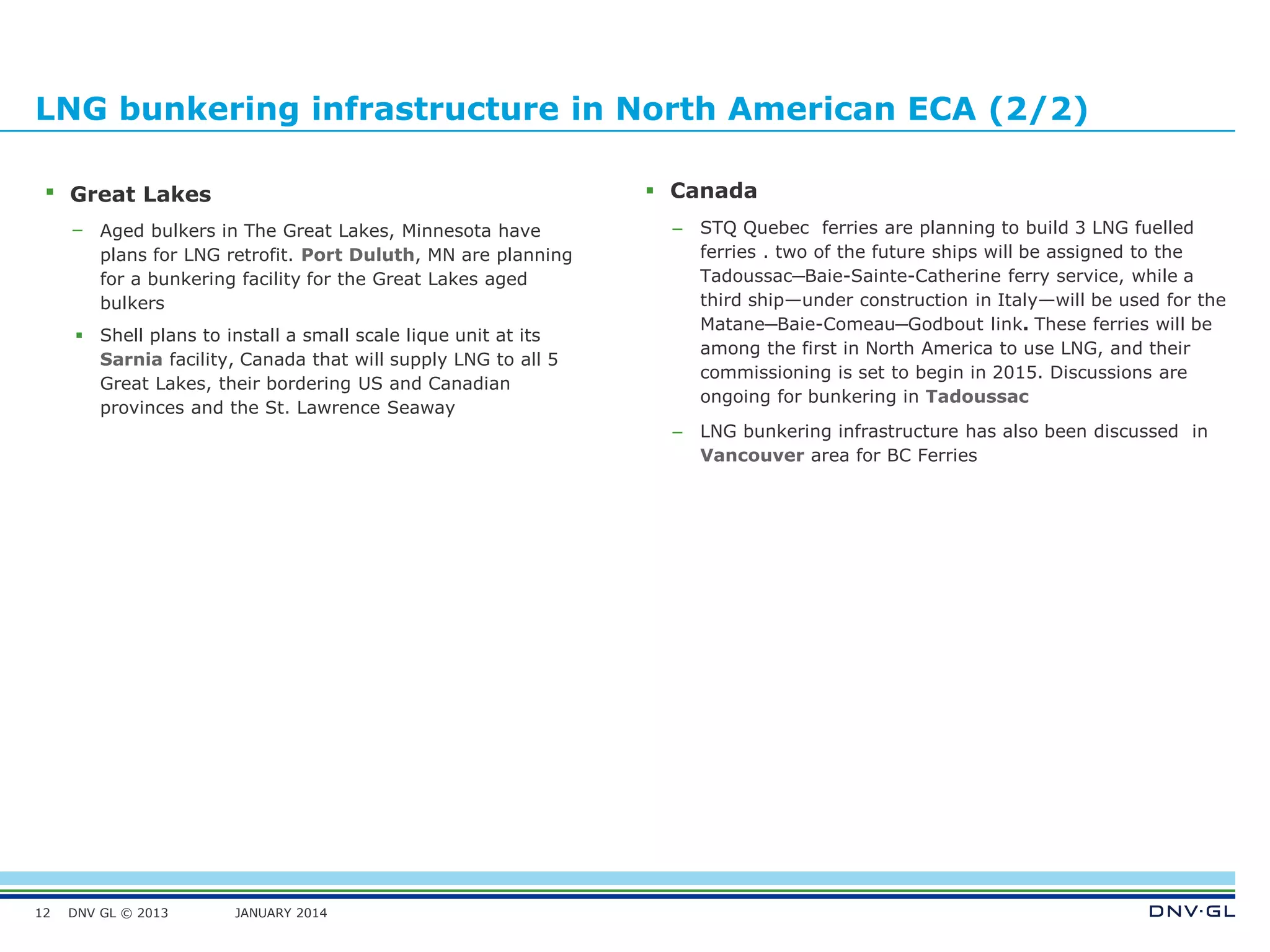 DNV GL © 2013 JANUARY 2014
LNG bunkering infrastructure in North American ECA (2/2)
12
 Great Lakes
– Aged bulkers in The Great Lakes, Minnesota have
plans for LNG retrofit. Port Duluth, MN are planning
for a bunkering facility for the Great Lakes aged
bulkers
 Shell plans to install a small scale lique unit at its
Sarnia facility, Canada that will supply LNG to all 5
Great Lakes, their bordering US and Canadian
provinces and the St. Lawrence Seaway
 Canada
– STQ Quebec ferries are planning to build 3 LNG fuelled
ferries . two of the future ships will be assigned to the
Tadoussac─Baie-Sainte-Catherine ferry service, while a
third ship—under construction in Italy—will be used for the
Matane─Baie-Comeau─Godbout link. These ferries will be
among the first in North America to use LNG, and their
commissioning is set to begin in 2015. Discussions are
ongoing for bunkering in Tadoussac
– LNG bunkering infrastructure has also been discussed in
Vancouver area for BC Ferries
 