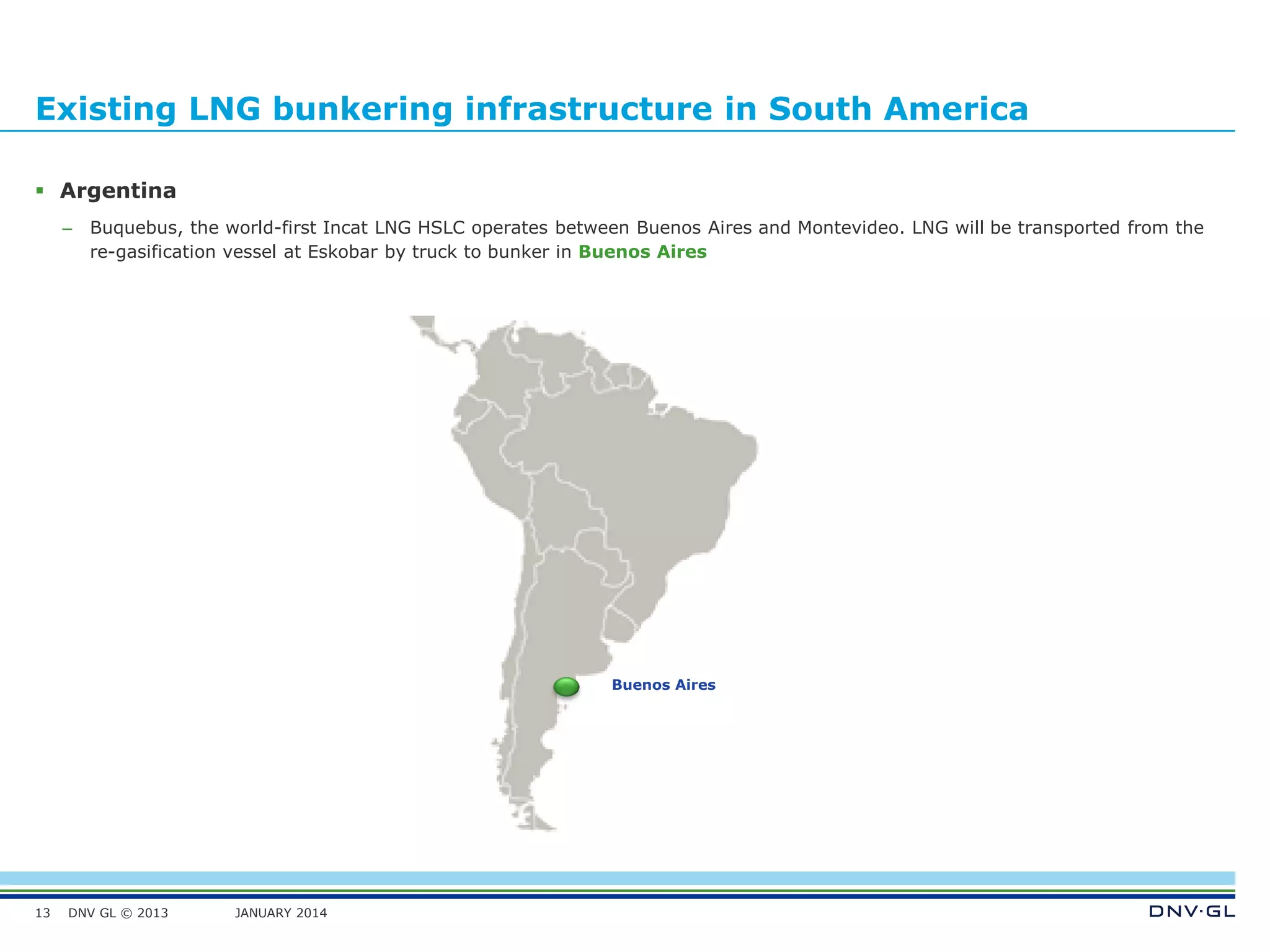 DNV GL © 2013 JANUARY 2014
Existing LNG bunkering infrastructure in South America
 Argentina
– Buquebus, the world-first Incat LNG HSLC operates between Buenos Aires and Montevideo. LNG will be transported from the
re-gasification vessel at Eskobar by truck to bunker in Buenos Aires
13
Buenos Aires
 
