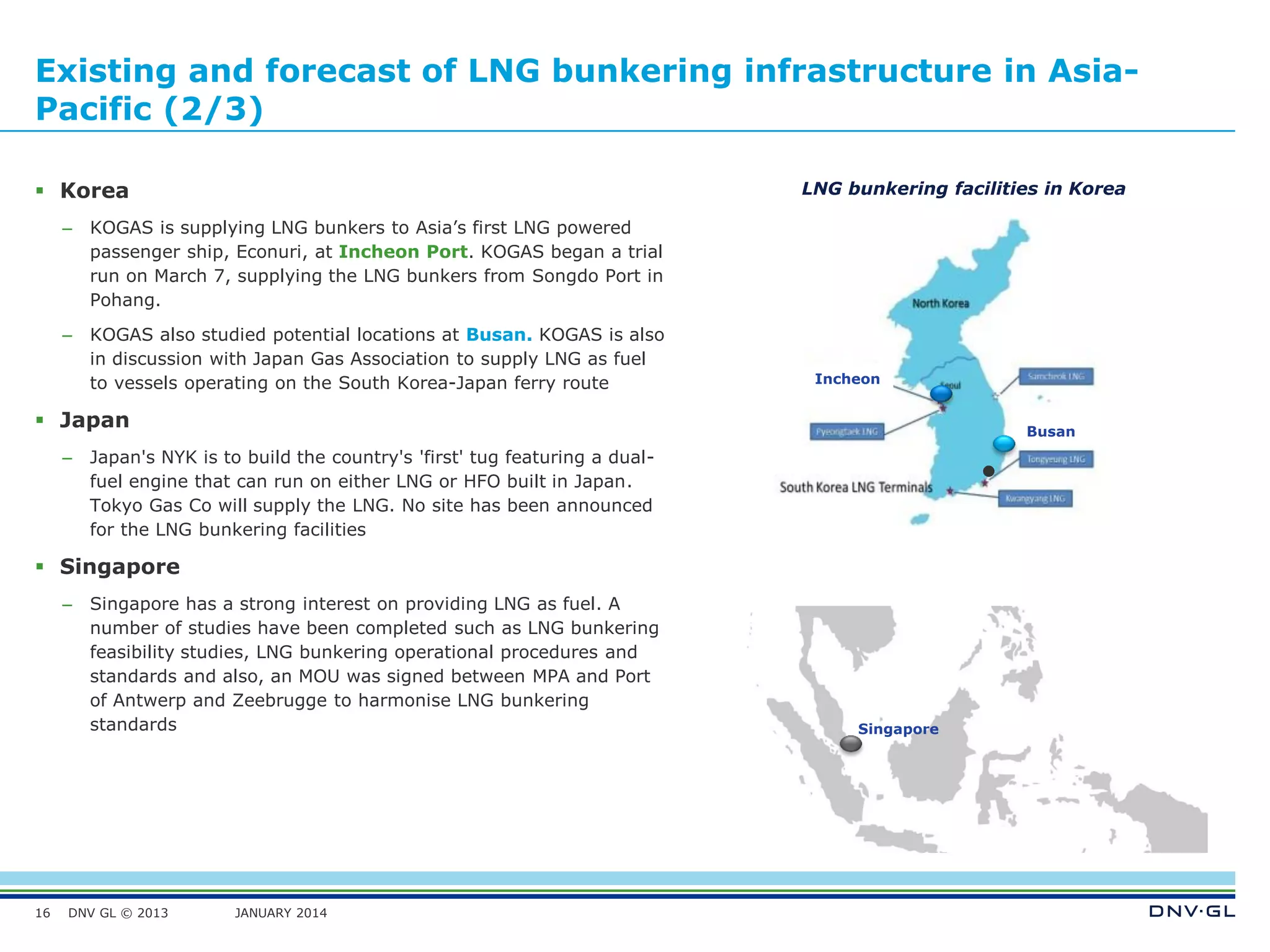 DNV GL © 2013 JANUARY 2014
Existing and forecast of LNG bunkering infrastructure in Asia-
Pacific (2/3)
 Korea
– KOGAS is supplying LNG bunkers to Asia’s first LNG powered
passenger ship, Econuri, at Incheon Port. KOGAS began a trial
run on March 7, supplying the LNG bunkers from Songdo Port in
Pohang.
– KOGAS also studied potential locations at Busan. KOGAS is also
in discussion with Japan Gas Association to supply LNG as fuel
to vessels operating on the South Korea-Japan ferry route
 Japan
– Japan's NYK is to build the country's 'first' tug featuring a dual-
fuel engine that can run on either LNG or HFO built in Japan.
Tokyo Gas Co will supply the LNG. No site has been announced
for the LNG bunkering facilities
 Singapore
– Singapore has a strong interest on providing LNG as fuel. A
number of studies have been completed such as LNG bunkering
feasibility studies, LNG bunkering operational procedures and
standards and also, an MOU was signed between MPA and Port
of Antwerp and Zeebrugge to harmonise LNG bunkering
standards
16
Singapore
LNG bunkering facilities in Korea
Busan
Incheon
 