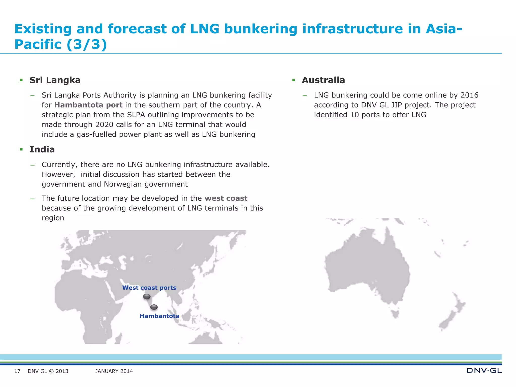 DNV GL © 2013 JANUARY 2014
Existing and forecast of LNG bunkering infrastructure in Asia-
Pacific (3/3)
17
 Australia
– LNG bunkering could be come online by 2016
according to DNV GL JIP project. The project
identified 10 ports to offer LNG
Hambantota
West coast ports
 Sri Langka
– Sri Langka Ports Authority is planning an LNG bunkering facility
for Hambantota port in the southern part of the country. A
strategic plan from the SLPA outlining improvements to be
made through 2020 calls for an LNG terminal that would
include a gas-fuelled power plant as well as LNG bunkering
 India
– Currently, there are no LNG bunkering infrastructure available.
However, initial discussion has started between the
government and Norwegian government
– The future location may be developed in the west coast
because of the growing development of LNG terminals in this
region
 