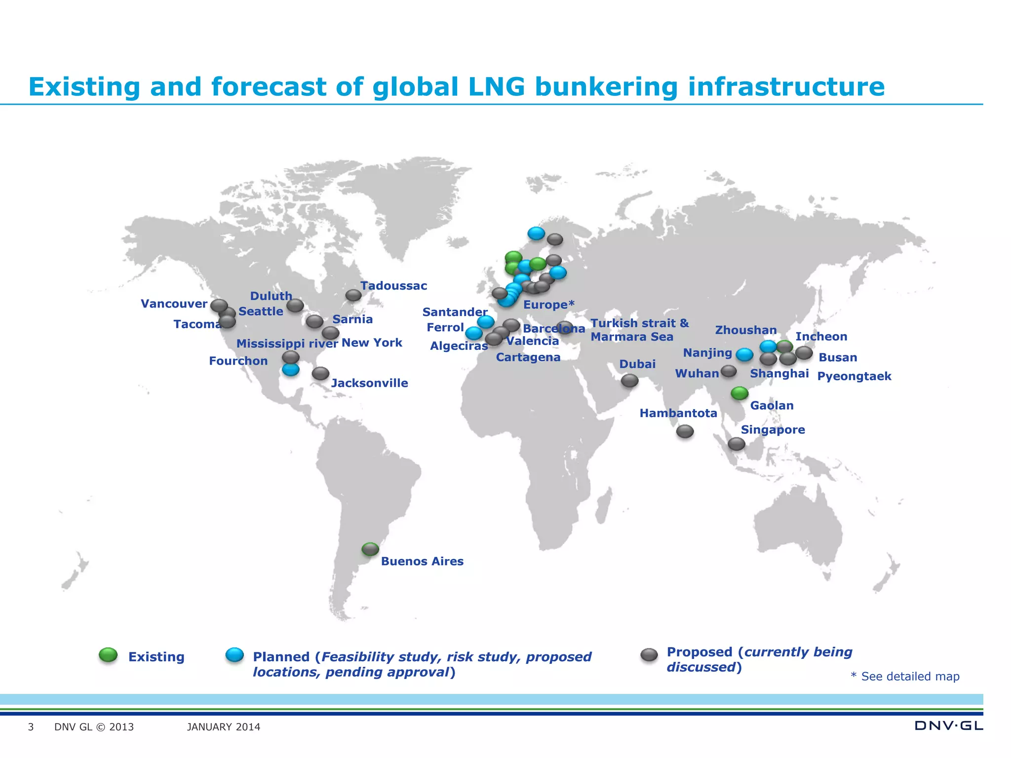 DNV GL © 2013 JANUARY 2014
Existing and forecast of global LNG bunkering infrastructure
3
Existing Planned (Feasibility study, risk study, proposed
locations, pending approval)
Proposed (currently being
discussed)
* See detailed map
Europe*
Busan
Dubai
Singapore
Incheon
Nanjing
Wuhan
Buenos Aires
New York
Fourchon
Tadoussac
Tacoma
Duluth
Gaolan
Hambantota
Turkish strait &
Marmara Sea
Jacksonville
PyeongtaekShanghai
Zhoushan
Santander
Algeciras
Cartagena
Valencia
BarcelonaFerrol
Seattle
Vancouver
Sarnia
Mississippi river
 