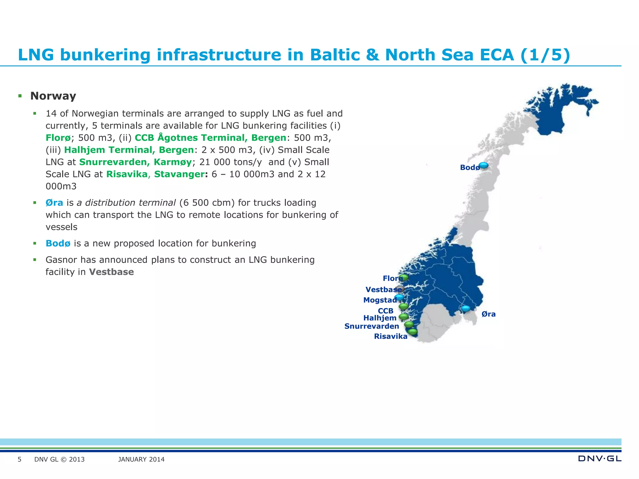 DNV GL © 2013 JANUARY 2014
LNG bunkering infrastructure in Baltic & North Sea ECA (1/5)
 Norway
 14 of Norwegian terminals are arranged to supply LNG as fuel and
currently, 5 terminals are available for LNG bunkering facilities (i)
Florø; 500 m3, (ii) CCB Ågotnes Terminal, Bergen: 500 m3,
(iii) Halhjem Terminal, Bergen: 2 x 500 m3, (iv) Small Scale
LNG at Snurrevarden, Karmøy; 21 000 tons/y and (v) Small
Scale LNG at Risavika, Stavanger: 6 – 10 000m3 and 2 x 12
000m3
 Øra is a distribution terminal (6 500 cbm) for trucks loading
which can transport the LNG to remote locations for bunkering of
vessels
 Bodø is a new proposed location for bunkering
 Gasnor has announced plans to construct an LNG bunkering
facility in Vestbase
5
Mogstad
Vestbase
Øra
Bodø
Florø
CCB
Halhjem
Snurrevarden
Risavika
 