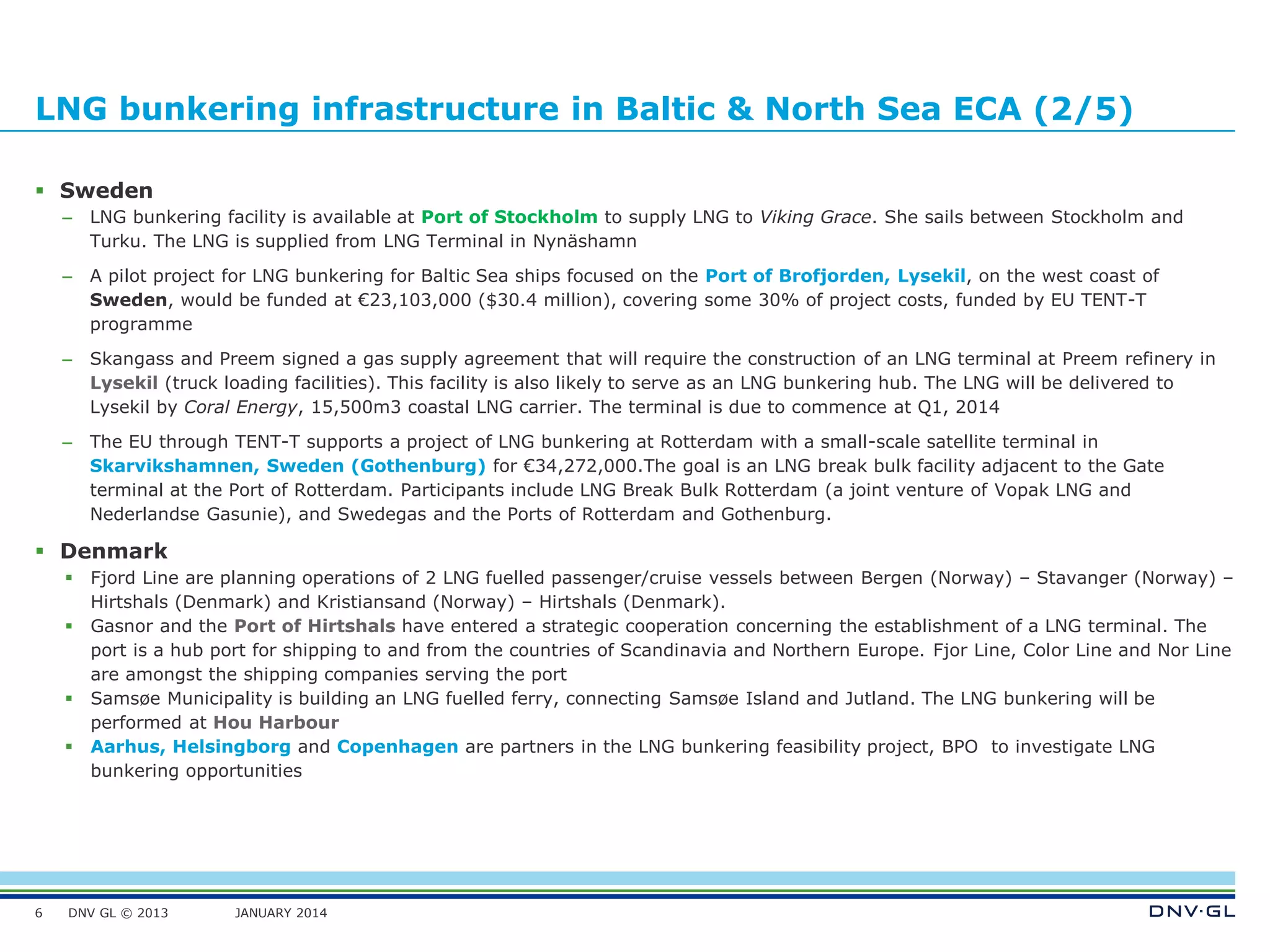 DNV GL © 2013 JANUARY 2014
LNG bunkering infrastructure in Baltic & North Sea ECA (2/5)
 Sweden
– LNG bunkering facility is available at Port of Stockholm to supply LNG to Viking Grace. She sails between Stockholm and
Turku. The LNG is supplied from LNG Terminal in Nynäshamn
– A pilot project for LNG bunkering for Baltic Sea ships focused on the Port of Brofjorden, Lysekil, on the west coast of
Sweden, would be funded at €23,103,000 ($30.4 million), covering some 30% of project costs, funded by EU TENT-T
programme
– Skangass and Preem signed a gas supply agreement that will require the construction of an LNG terminal at Preem refinery in
Lysekil (truck loading facilities). This facility is also likely to serve as an LNG bunkering hub. The LNG will be delivered to
Lysekil by Coral Energy, 15,500m3 coastal LNG carrier. The terminal is due to commence at Q1, 2014
– The EU through TENT-T supports a project of LNG bunkering at Rotterdam with a small-scale satellite terminal in
Skarvikshamnen, Sweden (Gothenburg) for €34,272,000.The goal is an LNG break bulk facility adjacent to the Gate
terminal at the Port of Rotterdam. Participants include LNG Break Bulk Rotterdam (a joint venture of Vopak LNG and
Nederlandse Gasunie), and Swedegas and the Ports of Rotterdam and Gothenburg.
 Denmark
 Fjord Line are planning operations of 2 LNG fuelled passenger/cruise vessels between Bergen (Norway) – Stavanger (Norway) –
Hirtshals (Denmark) and Kristiansand (Norway) – Hirtshals (Denmark).
 Gasnor and the Port of Hirtshals have entered a strategic cooperation concerning the establishment of a LNG terminal. The
port is a hub port for shipping to and from the countries of Scandinavia and Northern Europe. Fjor Line, Color Line and Nor Line
are amongst the shipping companies serving the port
 Samsøe Municipality is building an LNG fuelled ferry, connecting Samsøe Island and Jutland. The LNG bunkering will be
performed at Hou Harbour
 Aarhus, Helsingborg and Copenhagen are partners in the LNG bunkering feasibility project, BPO to investigate LNG
bunkering opportunities
6
 