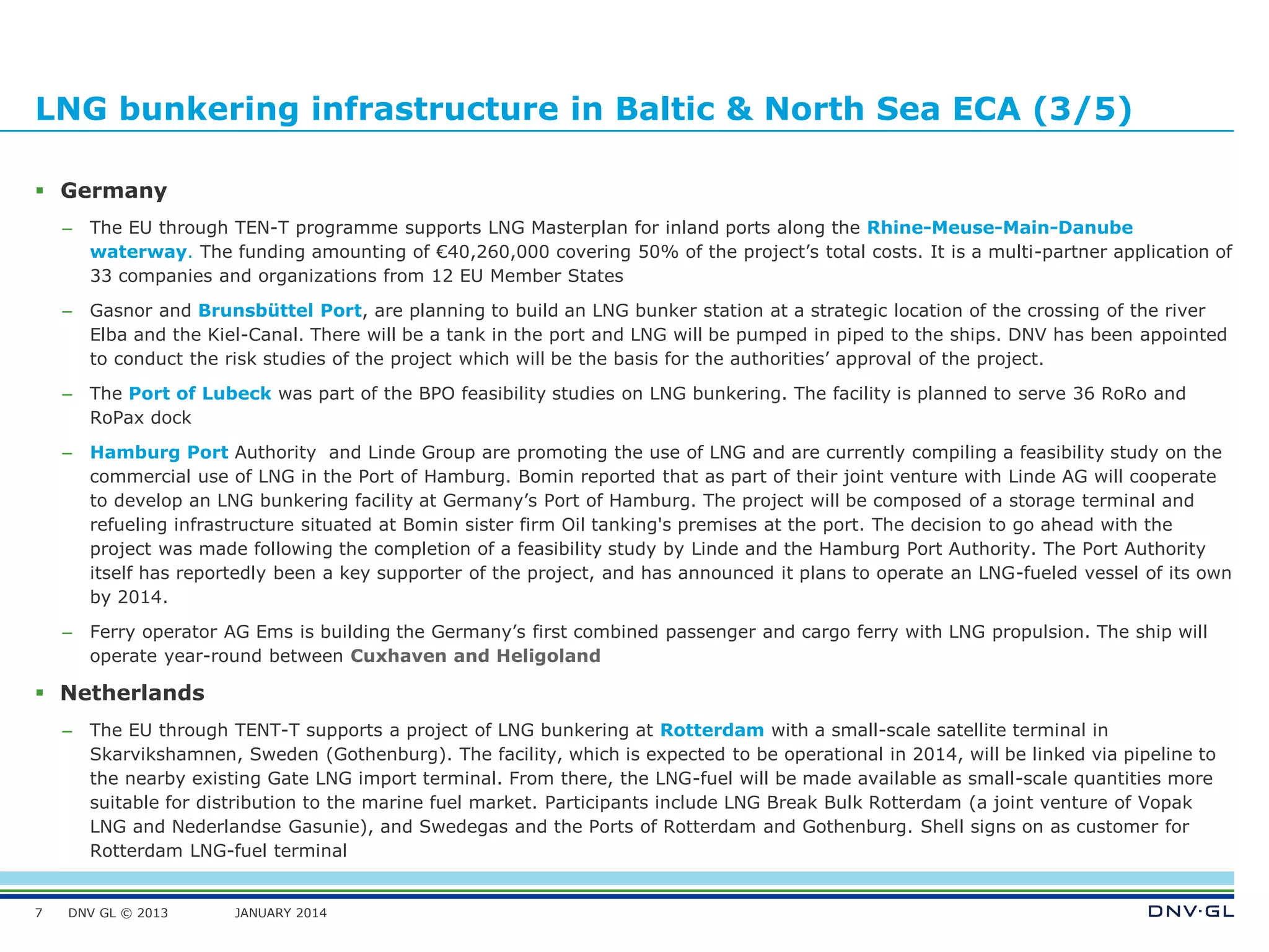 DNV GL © 2013 JANUARY 2014
LNG bunkering infrastructure in Baltic & North Sea ECA (3/5)
 Germany
– The EU through TEN-T programme supports LNG Masterplan for inland ports along the Rhine-Meuse-Main-Danube
waterway. The funding amounting of €40,260,000 covering 50% of the project’s total costs. It is a multi-partner application of
33 companies and organizations from 12 EU Member States
– Gasnor and Brunsbüttel Port, are planning to build an LNG bunker station at a strategic location of the crossing of the river
Elba and the Kiel-Canal. There will be a tank in the port and LNG will be pumped in piped to the ships. DNV has been appointed
to conduct the risk studies of the project which will be the basis for the authorities’ approval of the project.
– The Port of Lubeck was part of the BPO feasibility studies on LNG bunkering. The facility is planned to serve 36 RoRo and
RoPax dock
– Hamburg Port Authority and Linde Group are promoting the use of LNG and are currently compiling a feasibility study on the
commercial use of LNG in the Port of Hamburg. Bomin reported that as part of their joint venture with Linde AG will cooperate
to develop an LNG bunkering facility at Germany’s Port of Hamburg. The project will be composed of a storage terminal and
refueling infrastructure situated at Bomin sister firm Oil tanking's premises at the port. The decision to go ahead with the
project was made following the completion of a feasibility study by Linde and the Hamburg Port Authority. The Port Authority
itself has reportedly been a key supporter of the project, and has announced it plans to operate an LNG-fueled vessel of its own
by 2014.
– Ferry operator AG Ems is building the Germany’s first combined passenger and cargo ferry with LNG propulsion. The ship will
operate year-round between Cuxhaven and Heligoland
 Netherlands
– The EU through TENT-T supports a project of LNG bunkering at Rotterdam with a small-scale satellite terminal in
Skarvikshamnen, Sweden (Gothenburg). The facility, which is expected to be operational in 2014, will be linked via pipeline to
the nearby existing Gate LNG import terminal. From there, the LNG-fuel will be made available as small-scale quantities more
suitable for distribution to the marine fuel market. Participants include LNG Break Bulk Rotterdam (a joint venture of Vopak
LNG and Nederlandse Gasunie), and Swedegas and the Ports of Rotterdam and Gothenburg. Shell signs on as customer for
Rotterdam LNG-fuel terminal
7
 