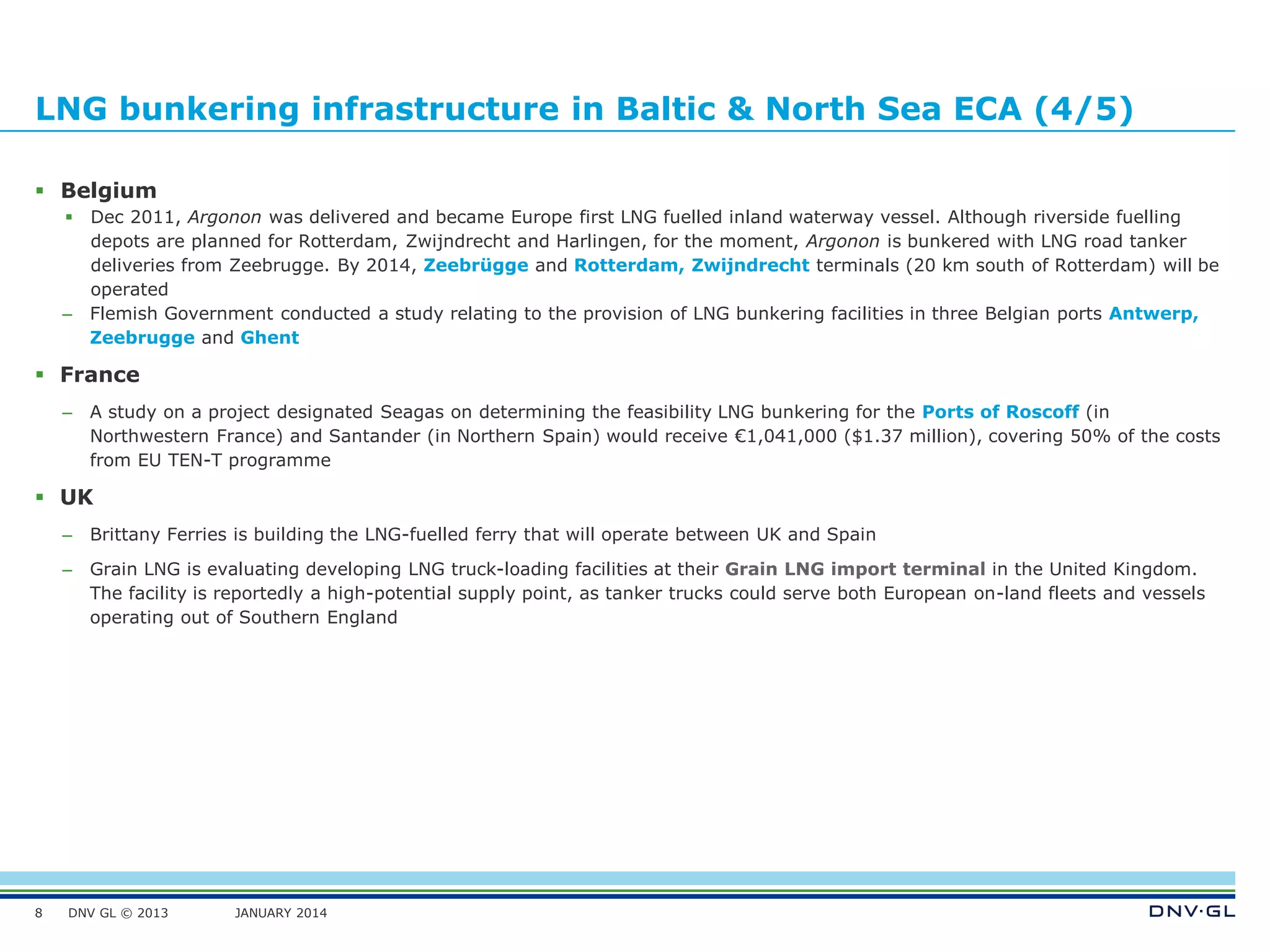 DNV GL © 2013 JANUARY 2014
LNG bunkering infrastructure in Baltic & North Sea ECA (4/5)
 Belgium
 Dec 2011, Argonon was delivered and became Europe first LNG fuelled inland waterway vessel. Although riverside fuelling
depots are planned for Rotterdam, Zwijndrecht and Harlingen, for the moment, Argonon is bunkered with LNG road tanker
deliveries from Zeebrugge. By 2014, Zeebrügge and Rotterdam, Zwijndrecht terminals (20 km south of Rotterdam) will be
operated
– Flemish Government conducted a study relating to the provision of LNG bunkering facilities in three Belgian ports Antwerp,
Zeebrugge and Ghent
 France
– A study on a project designated Seagas on determining the feasibility LNG bunkering for the Ports of Roscoff (in
Northwestern France) and Santander (in Northern Spain) would receive €1,041,000 ($1.37 million), covering 50% of the costs
from EU TEN-T programme
 UK
– Brittany Ferries is building the LNG-fuelled ferry that will operate between UK and Spain
– Grain LNG is evaluating developing LNG truck-loading facilities at their Grain LNG import terminal in the United Kingdom.
The facility is reportedly a high-potential supply point, as tanker trucks could serve both European on-land fleets and vessels
operating out of Southern England
8
 