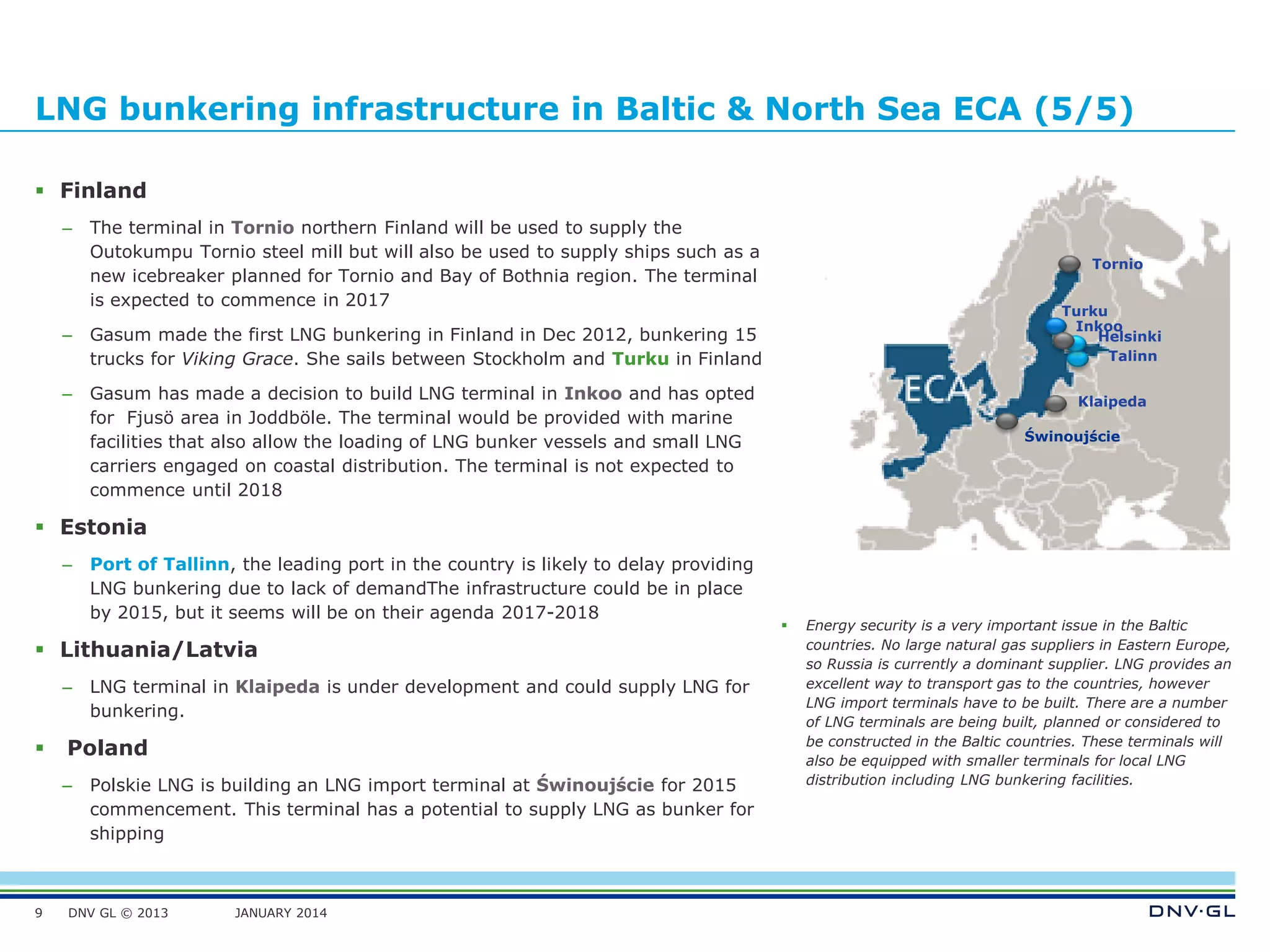 DNV GL © 2013 JANUARY 2014
LNG bunkering infrastructure in Baltic & North Sea ECA (5/5)
 Finland
– The terminal in Tornio northern Finland will be used to supply the
Outokumpu Tornio steel mill but will also be used to supply ships such as a
new icebreaker planned for Tornio and Bay of Bothnia region. The terminal
is expected to commence in 2017
– Gasum made the first LNG bunkering in Finland in Dec 2012, bunkering 15
trucks for Viking Grace. She sails between Stockholm and Turku in Finland
– Gasum has made a decision to build LNG terminal in Inkoo and has opted
for Fjusö area in Joddböle. The terminal would be provided with marine
facilities that also allow the loading of LNG bunker vessels and small LNG
carriers engaged on coastal distribution. The terminal is not expected to
commence until 2018
 Estonia
– Port of Tallinn, the leading port in the country is likely to delay providing
LNG bunkering due to lack of demandThe infrastructure could be in place
by 2015, but it seems will be on their agenda 2017-2018
 Lithuania/Latvia
– LNG terminal in Klaipeda is under development and could supply LNG for
bunkering.
 Poland
– Polskie LNG is building an LNG import terminal at Świnoujście for 2015
commencement. This terminal has a potential to supply LNG as bunker for
shipping
9
 Energy security is a very important issue in the Baltic
countries. No large natural gas suppliers in Eastern Europe,
so Russia is currently a dominant supplier. LNG provides an
excellent way to transport gas to the countries, however
LNG import terminals have to be built. There are a number
of LNG terminals are being built, planned or considered to
be constructed in the Baltic countries. These terminals will
also be equipped with smaller terminals for local LNG
distribution including LNG bunkering facilities.
Talinn
Helsinki
Klaipeda
Turku
Świnoujście
Tornio
Inkoo
 