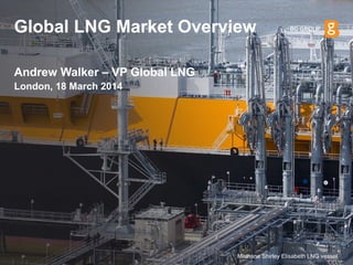 Global LNG Market Overview 
London, 18 March 2014 
Andrew Walker – VP Global LNG 
Methane Shirley Elisabeth LNG vessel  