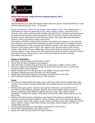 Global LNG Monthly Trade and Price Analysis Report, 2011



ReportsnReports.com adds LNG Reports Market Research Report “Global LNG Monthly Trade
and Price Analysis Report, 2011 ’’ to its store.

Global LNG Monthly Trade and Price Analysis Market Report, 2011” from LNGReports is a
comprehensive report on global LNG prices, sales, exports, imports, expenditure and
revenues. The unique report provides monthly LNG trade prices, revenues and quantities for
40 countries from January 2010 to December 2010 by source of origin for LNG importing
countries and by destination for LNG exporting nations. The report discusses LNG trade
patterns, shifts and trends by region and market.
The research identifies cheapest LNG providers and highest price gainers. It also analyzes
price variations with seasonal LNG demand and various supply security strategies that are
being implemented by LNG exporting and importing markets. The report compares spot Vs
long term LNG trade growth in 2010. The research work identifies top ten LNG trading
trends in Asia-Pacific, Europe, Middle East, Africa, North America and South and Central
America regions. It also compares 19 LNG exporting countries by volume exported, revenue
generated and price offered and 23 LNG importing markets by volume imported,
expenditure and price paid.

Research Highlights:
LNG trade revenues stood at $100 billion in 2010
Yemen sold its LNG at cheapest prices globally
Spot LNG trade increased from less than 6% of total trade in 2000 to 19% in 2010
Countries supplying to diversified markets generate high revenues over countries with
focused markets or few importers
Global Average LNG Price Stood at $8.77 per MMBtu driven by Asia-Pacific
European Importers pay over $24 billion for LNG Cargoes
Middle East LNG Exports Peaked in November and December during 2010
Mexico grabbed cheapest LNG among 23 LNG importers

Scope
The premium report details 60 trends, drivers and major shifts faced by global LNG trade
industry in Asia-Pacific, Europe, Middle East, Africa, North America and South and Central
America.
Monthly LNG export prices, revenues and quantity information is provided for all 19
countries including Algeria, Australia, Belgium, Brunei Darussalam, Egypt, Equatorial
Guinea, Indonesia, Libya, Malaysia, Nigeria, Norway, Oman, Peru, Qatar, Russian
Federation, Trinidad and Tobago, United Arab Emirates (the UAE), United States (the US)
and Yemen.
Monthly LNG import prices, expenditure and quantity information is provided for all 23
importers including Argentina, Belgium, Brazil, Canada, Chile, China, Dominican Republic,
France, Greece, India, Italy, Japan, Kuwait, Mexico, Portugal, Puerto Rico, Republic of Korea
Spain, Taiwan, Turkey, United Arab Emirates (the UAE), United Kingdom (the UK) and
United States (the US)
Leading importers/exporters information is provided for each country
Annual LNG exports/imports from 2000 to 2010
Region wise LNG spot and short term trade volumes”
 