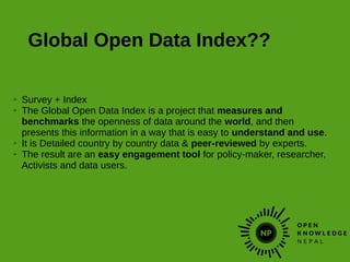 Global Open Data Index??
➢ Survey + Index
➢ The Global Open Data Index is a project that measures and
benchmarks the openness of data around the world, and then
presents this information in a way that is easy to understand and use.
➢ It is Detailed country by country data & peer-reviewed by experts.
➢ The result are an easy engagement tool for policy-maker, researcher,
Activists and data users.
 