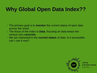 Why Global Open Data Index??
➢ The primary goal is to monitor the current status of open data
across the world.
➢ The focus of the Index is Data, focusing on data keeps the
census very concrete.
➢ We are interested in the current status of data: Is it accessible,
can I use it now?
 