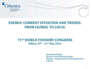 ENERGY: CURRENT SITUATION AND TRENDS.
FROM GLOBAL TO LOCAL
71st WORLD FOUNDRY CONGRESS
Bilbao, 19th – 21st May, 2014
1
Eloy Álvarez Pelegry
Director de la Cátedra de Energía.
Orkestra – Basque Institute of Competitiveness
F. Deusto
 