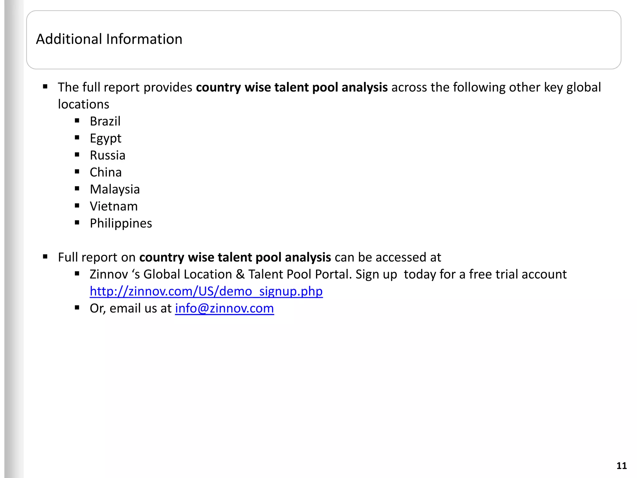 Additional Information

 The full report provides country wise talent pool analysis across the following other key global
  locations
      Brazil
      Egypt
      Russia
      China
      Malaysia
      Vietnam
      Philippines

 Full report on country wise talent pool analysis can be accessed at
      Zinnov ‘s Global Location & Talent Pool Portal. Sign up today for a free trial account
         http://zinnov.com/US/demo_signup.php
      Or, email us at info@zinnov.com




                                                                                                     11
 