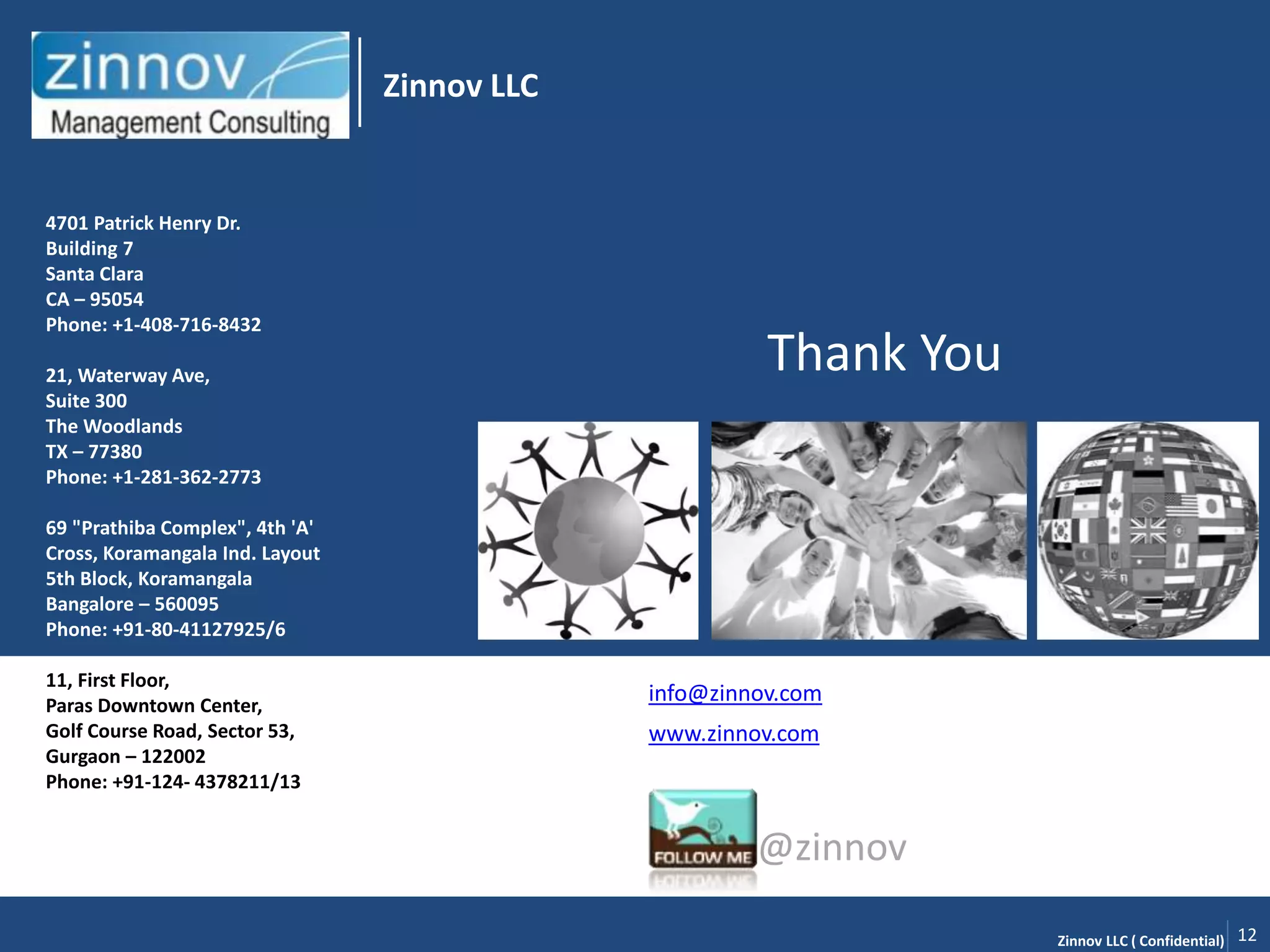 Zinnov LLC


4701 Patrick Henry Dr.
Building 7
Santa Clara
CA – 95054
Phone: +1-408-716-8432

21, Waterway Ave,
                                                        Thank You
Suite 300
The Woodlands
TX – 77380
Phone: +1-281-362-2773

69 "Prathiba Complex", 4th 'A'
Cross, Koramangala Ind. Layout
5th Block, Koramangala
Bangalore – 560095
Phone: +91-80-41127925/6

11, First Floor,
Paras Downtown Center,
                                              info@zinnov.com
Golf Course Road, Sector 53,                  www.zinnov.com
Gurgaon – 122002
Phone: +91-124- 4378211/13


                                                       @zinnov

                                                                    Zinnov LLC ( Confidential)   12
 