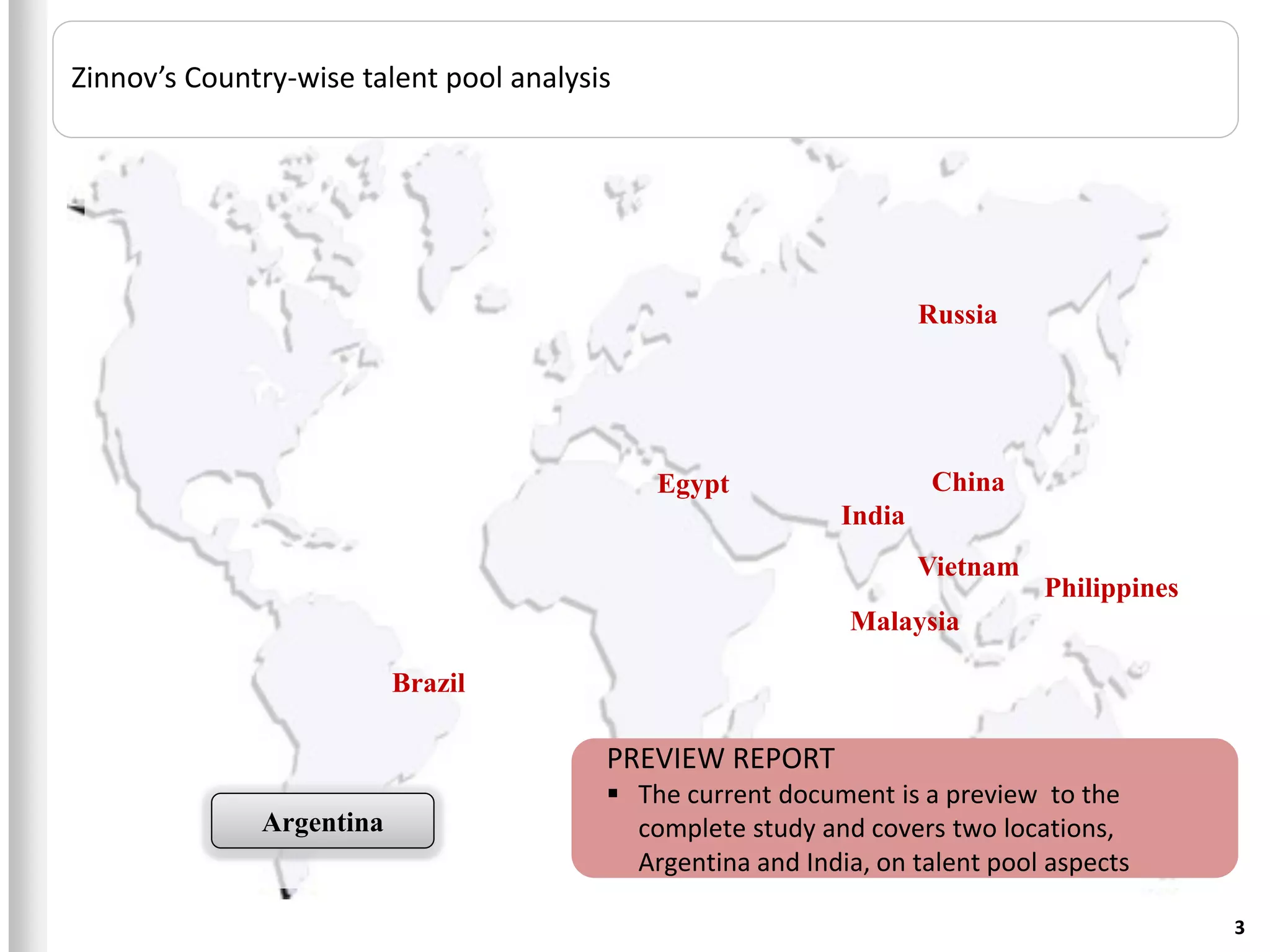 Zinnov’s Country-wise talent pool analysis




                                                                     Russia




                                             Egypt                    China
                                                             India
                                                                     Vietnam
                                                                               Philippines
                                                             Malaysia

                          Brazil

                                         PREVIEW REPORT
                                          The current document is a preview to the
              Argentina                    complete study and covers two locations,
                                           Argentina and India, on talent pool aspects

                                                                                             3
 
