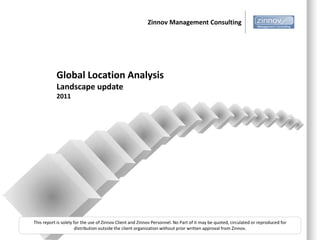 Zinnov Management Consulting




           Global Location Analysis
           Landscape update
           2011




This report is solely for the use of Zinnov Client and Zinnov Personnel. No Part of it may be quoted, circulated or reproduced for
                       distribution outside the client organization without prior written approval from Zinnov.
 