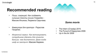 10
Conﬁdential
• Пиши, сокращай. Как создавать
сильные тексты (книга Главреда) -
Максим Ильяхов, Людмила Сарычева.
• Камасутра для оратора - Радислав
Гандапас.
• Искренний сервис. Как мотивировать
сотрудников сделать для клиента
больше, чем достаточно. Даже когда
шеф не смотрит- Максим Недякин.
Recommended reading
Some movie
• The Intern (Стажёр) 2015
• The Pursuit of Happyness 2006
• Up in the Air 2009
 