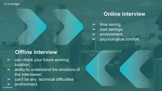 3
Confidential
Offline interview
Online interview
➢ time saving;
➢ cost savings;
➢ environment;
➢ psychological comfort.
➢ can check your future working
location;
➢ ability to understand the emotions of
the interviewer;
➢ can’t be any technical difficulties
➢ environment.
 