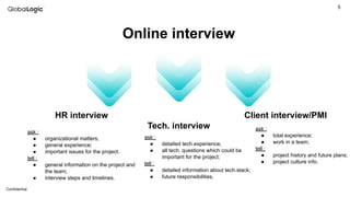 5
Conﬁdential
Online interview
HR interview
Tech. interview
Client interview/PMI
ask :
● organizational matters;
● general experience;
● important issues for the project.
tell :
● general information on the project and
the team;
● interview steps and timelines.
ask :
● detailed tech.experience;
● all tech. questions which could be
important for the project;
tell :
● detailed information about tech.stack;
● future responsibilities.
ask :
● total experience;
● work in a team;
tell :
● project history and future plans;
● project culture info.
 