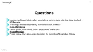 6
Conﬁdential
Questions
Location, working schedule, salary expectations, working place, interview steps, feedback -
HR/Recruiter;
Technology, detailed responsibility, team composition, test task -
Tech. interviewer;
Career growth, team culture, client’s expectations for this role -
Project Manager;
Project history, future plans, project duration, the main idea of the product- Client.
 