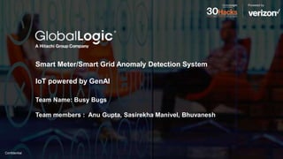 Confidential
Smart Meter/Smart Grid Anomaly Detection System
IoT powered by GenAI
Team Name: Busy Bugs
Team members : Anu Gupta, Sasirekha Manivel, Bhuvanesh
 