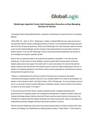 GlobalLogic Appoints Former Intel Corporation Executive as New Managing
                             Director for Ukraine



Technology Veteran Brings Market-Specific Leadership to GlobalLogic's Growing Presence in European
Markets

SAN JOSE, CA – April 10, 2012 - GlobalLogic, a leader in software R&D services, today announced it
has appointed Vladimir Sharov as Managing Director of Ukraine. An accomplished technology executive
with more than 20 years of experience, Sharov joins GlobalLogic from Intel Corporation where he served
as the Country General Manager and the company's lead representative for several other countries in
Eastern Europe. In his role with GlobalLogic, Sharov will provide executive leadership and direction to
drive strategic and long-term operation growth.

Sharov has an exceptional ability to drive growth and outperform competitors. In his new role with
GlobalLogic, he will continue to direct strategic, long-term growth while ensuring clients receive the
highest quality service and support from teams both in country and abroad. He will also help lead the
design, operation and improvement of the systems used to create and deliver GlobalLogic's services. In
addition to overseeing operations in the Ukraine, Sharov will be responsible for directing future company
developments throughout Europe.

"Vladimir´s understanding of the Ukrainian market's intricacies and his experience with global
multinational technology companies make him a very valuable addition to our team as we strengthen our
position in this important market," said Peter Harrison, CEO of GlobalLogic. "As more companies come to
rely on our services to bring innovative offerings to competitive markets, we are excited to have Vladimir
on board as we drive growth in the region."

In his ten-year tenure at Intel, Sharov oversaw substantial growth, managed relationships with
government and IT regulatory bodies, and managed the development of multiple successful mobile and
wireless technology projects. Before joining Intel, Sharov served as board member and executive Vice
President for a leading Ukrainian software developer and outsourcing provider, where he developed and
implemented corporate strategies leading to twenty-fold increases in revenue.

"My new role with GlobalLogic comes with many exciting opportunities to contribute directly to the vision,
mission and strategy of an established and rapidly-growing company," stated Sharov. "I look forward to
 