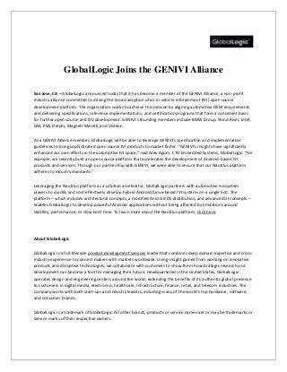 GlobalLogic Joins the GENIVI Alliance
San Jose, CA – GlobalLogic announced today that it has become a member of the GENIVI Alliance, a non-profit
industry alliance committed to driving the broad adoption of an in-vehicle infotainment (IVI) open source
development platform. The organization works to achieve this mission by aligning automotive OEM requirements
and delivering specifications, reference implementations, and certification programs that form a consistent basis
for further open source and ISV development. GENIVI’s founding members include BMW Group, Wind River, Intel,
GM, PSA, Delphi, Magneti-Marelli, and Visteon.
As a GENIVI Alliance member, GlobalLogic will be able to leverage GENIVI’s specification and implementation
guidelines to bring sophisticated open source IVI products to market faster. “GENIVI’s insights have significantly
enhanced our own efforts in the automotive IVI space,” said Alex Agizm, CTO Embedded Systems, GlobalLogic. “For
example, we recently built an open source platform that accelerates the development of Android-based IVI
products and services. Through our partnership with GENIVI, we were able to ensure that our Nautilus platform
adheres to industry standards.”
Leveraging the Nautilus platform as a solution accelerator, GlobalLogic partners with automotive ecosystem
players to quickly and cost-effectively develop hybrid Android/Linux-based IVI systems on a single SoC. The
platform – which includes architectural concepts, a modified Android OS distribution, and advanced UI concepts –
enables GlobalLogic to develop powerful Android applications without being affected by limitations around
stability, performance, or slow boot time. To learn more about the Nautilus platform, click here.

About GlobalLogic
GlobalLogic is a full-lifecycle product development services leader that combines deep domain expertise and crossindustry experience to connect makers with markets worldwide. Using insight gained from working on innovative
products and disruptive technologies, we collaborate with customers to show them how strategic research and
development can become a tool for managing their future. Headquartered in the United States, GlobalLogic
operates design and engineering centers around the world, extending the benefits of its authentic global presence
to customers in digital media, electronics, healthcare, infrastructure, finance, retail, and telecom industries. The
company works with both start-ups and industry leaders, including many of the world’s top hardware, software,
and consumer brands.
GlobalLogic is a trademark of GlobalLogic. All other brands, products or service names are or may be trademarks or
service marks of their respective owners.

 