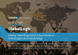 CASE STUDY
Making Talent Acquisition A Key Partner In
GlobalLogic’s Business Strategy
GlobalLogic is a full-lifecycleproduct development services leader that combines chip-to-cloud software
engineering expertise and vertical industry experience to help customers across sectors design, build, and
deliver their next generation products and digital experiences. Headquartered in Silicon Valley, GlobalLogic
has over 12,000 employees that help operate design studios and engineering centers around the world.
 