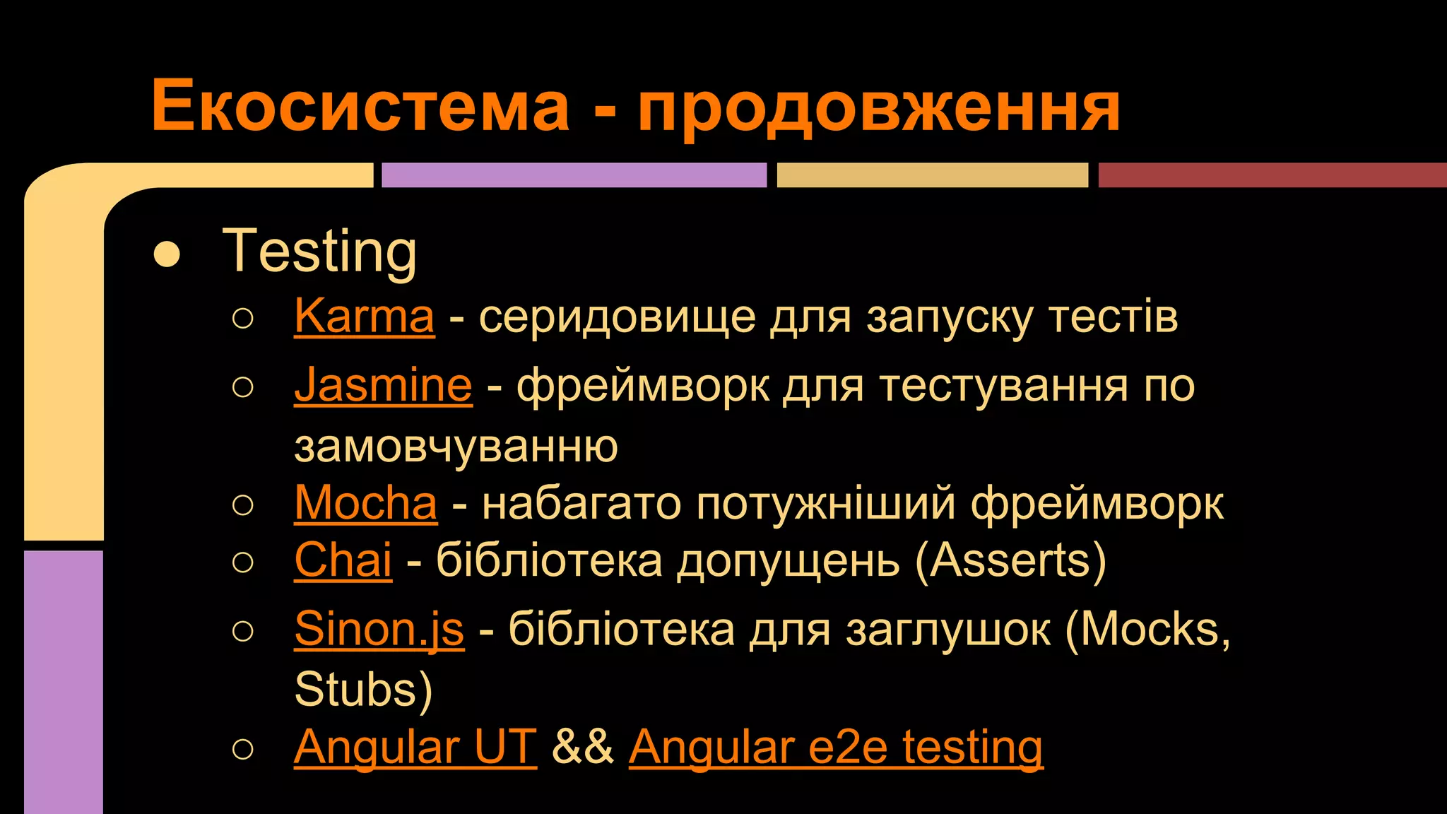 Екосистема - продовження
● Testing
○ Karma - серидовище для запуску тестів
○ Jasmine - фреймворк для тестування по
замовчуванню
○ Mocha - набагато потужніший фреймворк
○ Chai - бібліотека допущень (Asserts)
○ Sinon.js - бібліотека для заглушок (Mocks,
Stubs)
○ Angular UT && Angular e2e testing

 