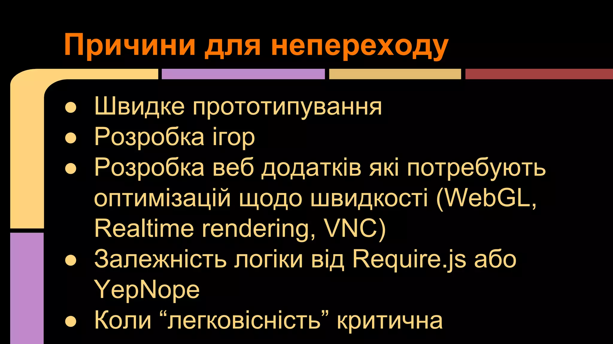 Причини для непереходу
● Швидке прототипування
● Розробка ігор
● Розробка веб додатків які потребують
оптимізацій щодо швидкості (WebGL,
Realtime rendering, VNC)
● Залежність логіки від Require.js або
YepNope
● Коли “легковісність” критична

 